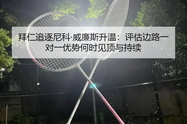 拜仁追逐尼科·威廉斯升温：评估边路一对一优势何时见顶与持续